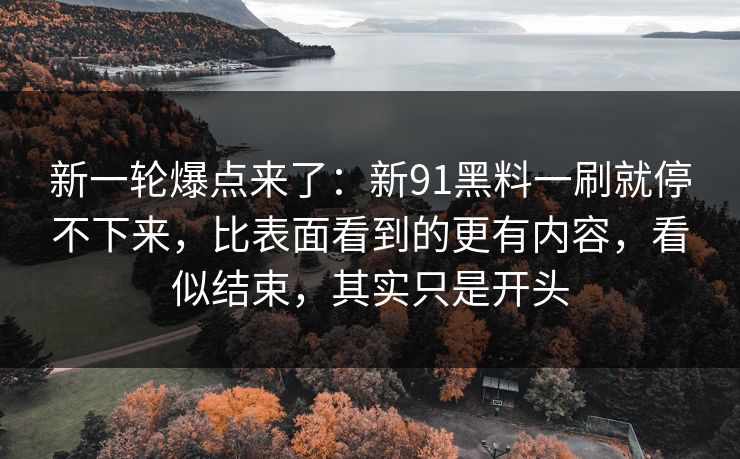 新一轮爆点来了：新91黑料一刷就停不下来，比表面看到的更有内容，看似结束，其实只是开头