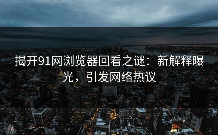 揭开91网浏览器回看之谜：新解释曝光，引发网络热议