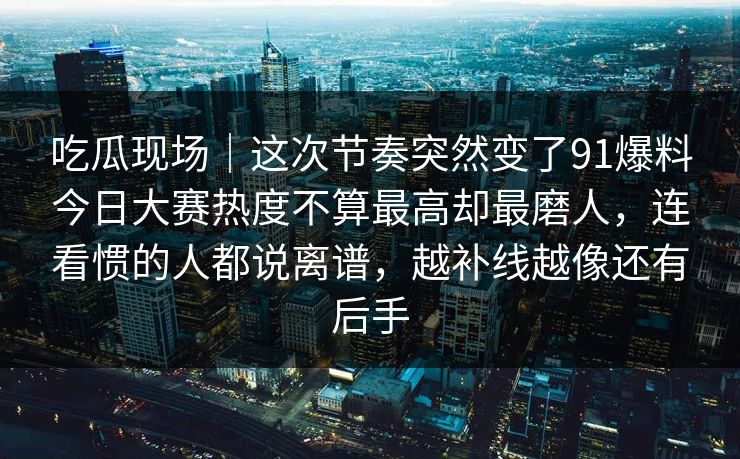 吃瓜现场｜这次节奏突然变了91爆料今日大赛热度不算最高却最磨人，连看惯的人都说离谱，越补线越像还有后手