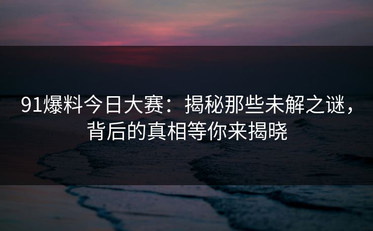 91爆料今日大赛：揭秘那些未解之谜，背后的真相等你来揭晓
