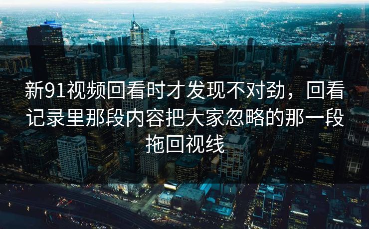新91视频回看时才发现不对劲，回看记录里那段内容把大家忽略的那一段拖回视线