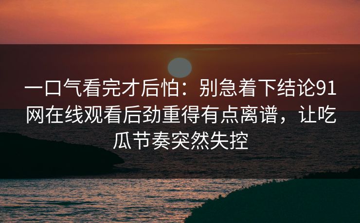一口气看完才后怕：别急着下结论91网在线观看后劲重得有点离谱，让吃瓜节奏突然失控